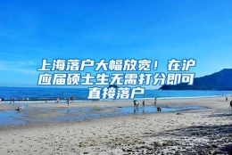 上海落户大幅放宽！在沪应届硕士生无需打分即可直接落户