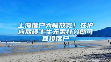 上海落户大幅放宽！在沪应届硕士生无需打分即可直接落户