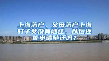 上海落户，父母落户上海时子女没有随迁，以后还能申请随迁吗？