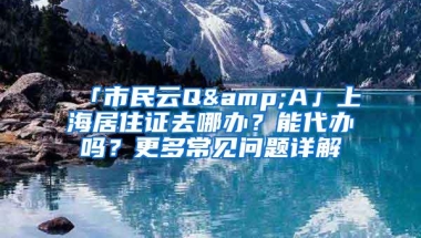 「市民云Q&A」上海居住证去哪办？能代办吗？更多常见问题详解→