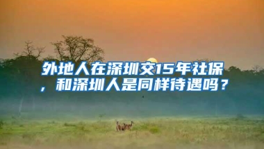 外地人在深圳交15年社保，和深圳人是同样待遇吗？