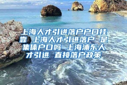 上海人才引进落户户口挂靠 上海人才引进落户 是集体户口吗 上海浦东人才引进 直接落户政策