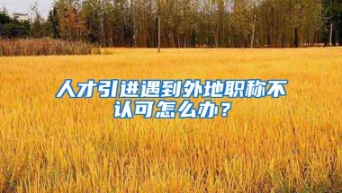 人才引进遇到外地职称不认可怎么办？