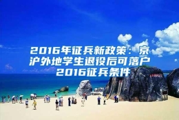 2016年征兵新政策：京沪外地学生退役后可落户 2016征兵条件