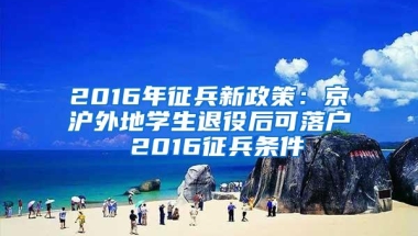 2016年征兵新政策：京沪外地学生退役后可落户 2016征兵条件