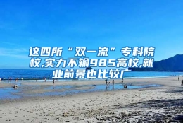 这四所“双一流”专科院校,实力不输985高校,就业前景也比较广