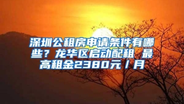 深圳公租房申请条件有哪些？龙华区启动配租 最高租金2380元／月