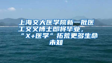 上海交大医学院新一批医工交叉博士即将毕业，“X+医学”拓荒更多生命未知