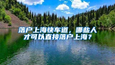 落户上海快车道，哪些人才可以直接落户上海？