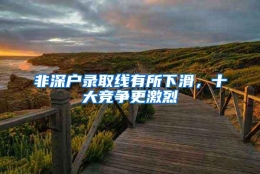 非深户录取线有所下滑，十大竞争更激烈