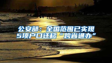 公安部：全国范围已实现5项户口迁移“跨省通办”