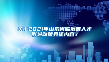 关于2021年山东省临沂市人才引进政策具体内容？