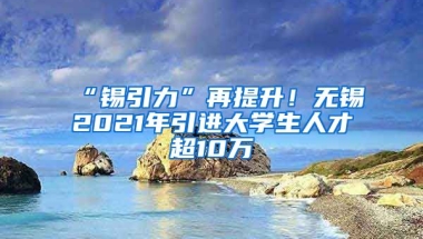 “锡引力”再提升！无锡2021年引进大学生人才超10万