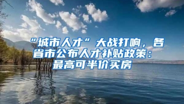 “城市人才”大战打响，各省市公布人才补贴政策：最高可半价买房