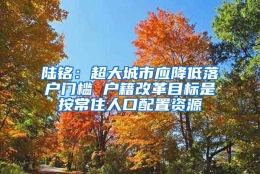 陆铭：超大城市应降低落户门槛 户籍改革目标是按常住人口配置资源