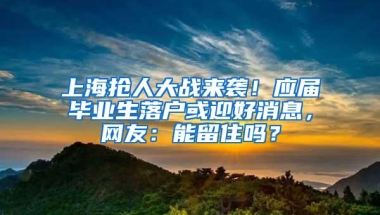 上海抢人大战来袭！应届毕业生落户或迎好消息，网友：能留住吗？