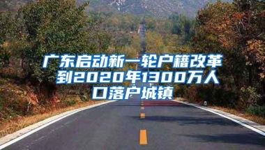 广东启动新一轮户籍改革 到2020年1300万人口落户城镇