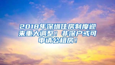 2018年深圳住房制度迎来重大调整！非深户或可申请公租房！