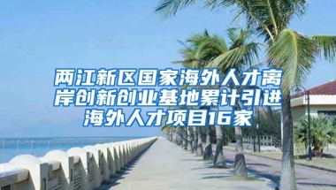 两江新区国家海外人才离岸创新创业基地累计引进海外人才项目16家