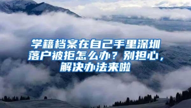 学籍档案在自己手里深圳落户被拒怎么办？别担心，解决办法来啦