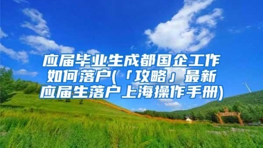 应届毕业生成都国企工作如何落户(「攻略」最新应届生落户上海操作手册)