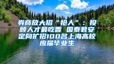 券商放大招“抢人”：投顾人才最吃香 国泰君安定向扩招100名上海高校应届毕业生