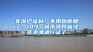 非深户福利！不用跑断腿了，109个城市可跨省续签港澳通行证了