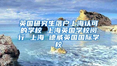 英国研究生落户上海认可的学校 上海英国学校闵行 上海 德威英国国际学校