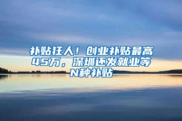 补贴狂人！创业补贴最高45万，深圳还发就业等N种补贴