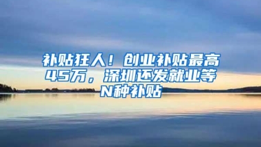 补贴狂人！创业补贴最高45万，深圳还发就业等N种补贴