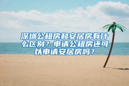 深圳公租房和安居房有什么区别？申请公租房还可以申请安居房吗？