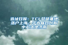 选址日报：TCL总部基地落户上海；华为联合创新中心落地济南