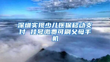 深圳实现少儿医保移动支付 挂号缴费可刷父母手机