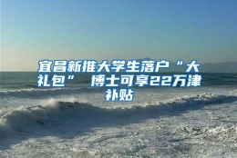 宜昌新推大学生落户“大礼包” 博士可享22万津补贴