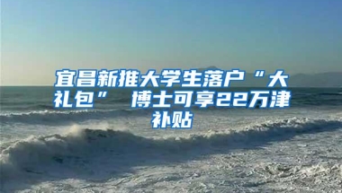 宜昌新推大学生落户“大礼包” 博士可享22万津补贴