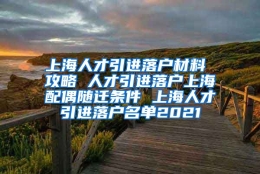 上海人才引进落户材料 攻略 人才引进落户上海配偶随迁条件 上海人才引进落户名单2021