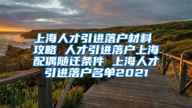 上海人才引进落户材料 攻略 人才引进落户上海配偶随迁条件 上海人才引进落户名单2021