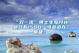 “双一流”博士生每月补助只有1500！涨薪迫在眉睫？