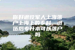 你好退役军人上海落户上海上的专科，退伍后专升本可以落户吗