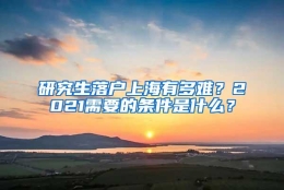 研究生落户上海有多难？2021需要的条件是什么？