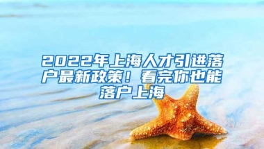 2022年上海人才引进落户最新政策！看完你也能落户上海