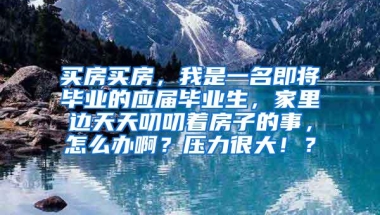 买房买房，我是一名即将毕业的应届毕业生，家里边天天叨叨着房子的事，怎么办啊？压力很大！？