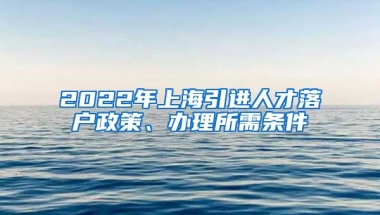 2022年上海引进人才落户政策、办理所需条件