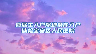 应届生入户深圳条件入户体检宝安区人民医院