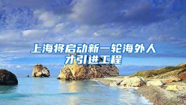 上海将启动新一轮海外人才引进工程