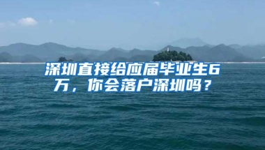 深圳直接给应届毕业生6万，你会落户深圳吗？