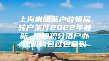 上海崇明落户政策居转户条件2022年最新 崇明积分落户办理机构包过包拿到