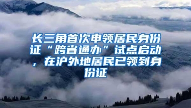 长三角首次申领居民身份证“跨省通办”试点启动，在沪外地居民已领到身份证