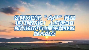 公务员招录“大户”竟是这几所高校！上海近30所高校历年应届生就业数据大盘点