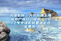 办理职称｜人才反映上海居转户落户过程中，2022年中级职称要满足这些要求！